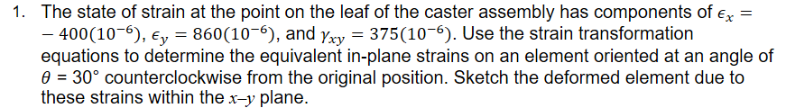 The state of strain at the point on the leaf of the caster assembly has components of ex= - 400 x 10^-6, Ey= 860 x 10^-6, and yxy = 375 x 10^6. Use the strain transformation equations to determine the equivalent in-plane strains on an element oriented at an angle of 30 degrees counterclockwise from the original position. Sketch the deformed element due to these strains within the xy plane.
